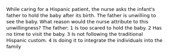 While caring for a Hispanic patient, the nurse asks the infant's father to hold the baby after its birth. The father is unwilling to see the baby. What reason would the nurse attribute to this unwillingness? The father: 1 Is too scared to hold the baby. 2 Has no time to visit the baby. 3 Is not following the traditional Hispanic custom. 4 Is doing it to integrate the individuals into the family