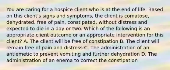 You are caring for a hospice client who is at the end of life. Based on this client's signs and symptoms, the client is comatose, dehydrated, free of pain, constipated, without distress and expected to die in a day or two. Which of the following is an appropriate client outcome or an appropriate intervention for this client? A. The client will be free of constipation B. The client will remain free of pain and distress C. The administration of an antiemetic to prevent vomiting and further dehydration D. The administration of an enema to correct the constipation