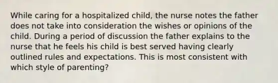 While caring for a hospitalized child, the nurse notes the father does not take into consideration the wishes or opinions of the child. During a period of discussion the father explains to the nurse that he feels his child is best served having clearly outlined rules and expectations. This is most consistent with which style of parenting?