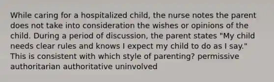 While caring for a hospitalized child, the nurse notes the parent does not take into consideration the wishes or opinions of the child. During a period of discussion, the parent states "My child needs clear rules and knows I expect my child to do as I say." This is consistent with which style of parenting? permissive authoritarian authoritative uninvolved