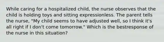 While caring for a hospitalized child, the nurse observes that the child is holding toys and sitting expressionless. The parent tells the nurse, "My child seems to have adjusted well, so I think it's all right if I don't come tomorrow." Which is the bestresponse of the nurse in this situation?