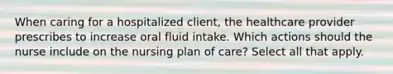 When caring for a hospitalized client, the healthcare provider prescribes to increase oral fluid intake. Which actions should the nurse include on the nursing plan of care? Select all that apply.