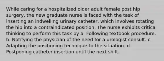 While caring for a hospitalized older adult female post hip surgery, the new graduate nurse is faced with the task of inserting an indwelling urinary catheter, which involves rotating the hip into a contraindicated position. The nurse exhibits critical thinking to perform this task by a. Following textbook procedure. b. Notifying the physician of the need for a urologist consult. c. Adapting the positioning technique to the situation. d. Postponing catheter insertion until the next shift.