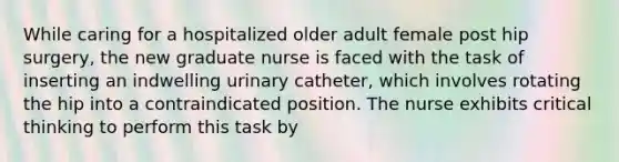 While caring for a hospitalized older adult female post hip surgery, the new graduate nurse is faced with the task of inserting an indwelling urinary catheter, which involves rotating the hip into a contraindicated position. The nurse exhibits critical thinking to perform this task by