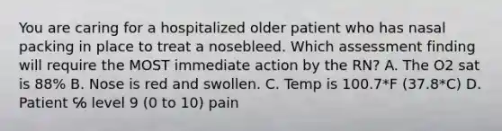 You are caring for a hospitalized older patient who has nasal packing in place to treat a nosebleed. Which assessment finding will require the MOST immediate action by the RN? A. The O2 sat is 88% B. Nose is red and swollen. C. Temp is 100.7*F (37.8*C) D. Patient ℅ level 9 (0 to 10) pain