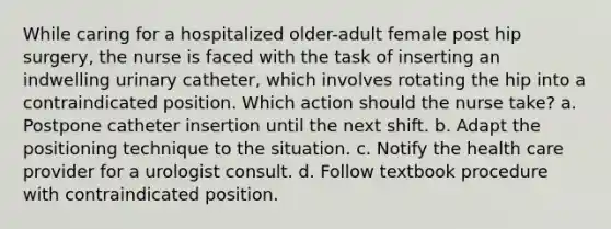 While caring for a hospitalized older-adult female post hip surgery, the nurse is faced with the task of inserting an indwelling urinary catheter, which involves rotating the hip into a contraindicated position. Which action should the nurse take? a. Postpone catheter insertion until the next shift. b. Adapt the positioning technique to the situation. c. Notify the health care provider for a urologist consult. d. Follow textbook procedure with contraindicated position.