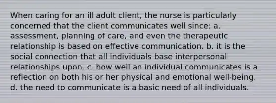 When caring for an ill adult client, the nurse is particularly concerned that the client communicates well since: a. assessment, planning of care, and even the therapeutic relationship is based on effective communication. b. it is the social connection that all individuals base interpersonal relationships upon. c. how well an individual communicates is a reflection on both his or her physical and emotional well-being. d. the need to communicate is a basic need of all individuals.