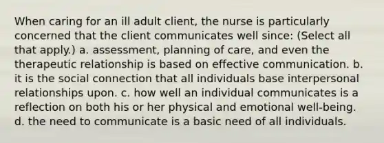 When caring for an ill adult client, the nurse is particularly concerned that the client communicates well since: (Select all that apply.) a. assessment, planning of care, and even the therapeutic relationship is based on effective communication. b. it is the social connection that all individuals base interpersonal relationships upon. c. how well an individual communicates is a reflection on both his or her physical and emotional well-being. d. the need to communicate is a basic need of all individuals.