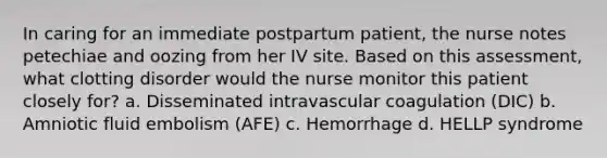 In caring for an immediate postpartum patient, the nurse notes petechiae and oozing from her IV site. Based on this assessment, what clotting disorder would the nurse monitor this patient closely for? a. Disseminated intravascular coagulation (DIC) b. Amniotic fluid embolism (AFE) c. Hemorrhage d. HELLP syndrome