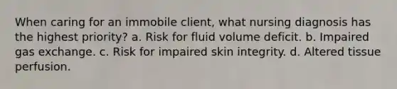 When caring for an immobile client, what nursing diagnosis has the highest priority? a. Risk for fluid volume deficit. b. Impaired gas exchange. c. Risk for impaired skin integrity. d. Altered tissue perfusion.