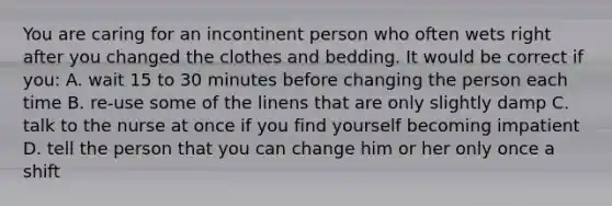 You are caring for an incontinent person who often wets right after you changed the clothes and bedding. It would be correct if you: A. wait 15 to 30 minutes before changing the person each time B. re-use some of the linens that are only slightly damp C. talk to the nurse at once if you find yourself becoming impatient D. tell the person that you can change him or her only once a shift