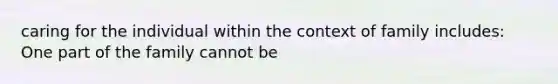 caring for the individual within the context of family includes: One part of the family cannot be