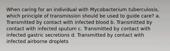 When caring for an individual with Mycobacterium tuberculosis, which principle of transmission should be used to guide care? a. Transmitted by contact with infected blood b. Transmitted by contact with infected sputum c. Transmitted by contact with infected gastric secretions d. Transmitted by contact with infected airborne droplets