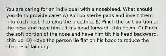 You are caring for an individual with a nosebleed. What should you do to provide care? A) Roll up sterile pads and insert them into each nostril to plug the bleeding. B) Pinch the soft portion of the nose and have him tilt his head forward, chin down. C) Pinch the soft portion of the nose and have him tilt his head backward, chin up. D) Have the person lie flat on his back to reduce the chance of fainting.