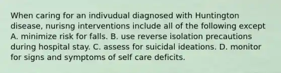 When caring for an indivudual diagnosed with Huntington disease, nurisng interventions include all of the following except A. minimize risk for falls. B. use reverse isolation precautions during hospital stay. C. assess for suicidal ideations. D. monitor for signs and symptoms of self care deficits.