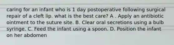 caring for an infant who is 1 day postoperative following surgical repair of a cleft lip. what is the best care? A . Apply an antibiotic ointment to the suture site. B. Clear oral secretions using a bulb syringe. C. Feed the infant using a spoon. D. Position the infant on her abdomen