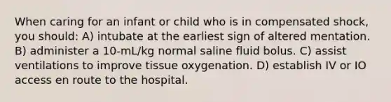 When caring for an infant or child who is in compensated shock, you should: A) intubate at the earliest sign of altered mentation. B) administer a 10-mL/kg normal saline fluid bolus. C) assist ventilations to improve tissue oxygenation. D) establish IV or IO access en route to the hospital.