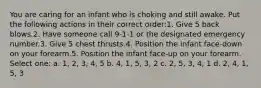 You are caring for an infant who is choking and still awake. Put the following actions in their correct order:1. Give 5 back blows.2. Have someone call 9-1-1 or the designated emergency number.3. Give 5 chest thrusts.4. Position the infant face-down on your forearm.5. Position the infant face-up on your forearm. Select one: a. 1, 2, 3, 4, 5 b. 4, 1, 5, 3, 2 c. 2, 5, 3, 4, 1 d. 2, 4, 1, 5, 3