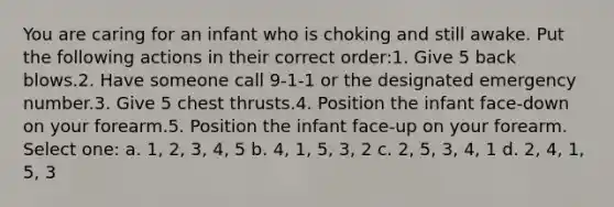 You are caring for an infant who is choking and still awake. Put the following actions in their correct order:1. Give 5 back blows.2. Have someone call 9-1-1 or the designated emergency number.3. Give 5 chest thrusts.4. Position the infant face-down on your forearm.5. Position the infant face-up on your forearm. Select one: a. 1, 2, 3, 4, 5 b. 4, 1, 5, 3, 2 c. 2, 5, 3, 4, 1 d. 2, 4, 1, 5, 3