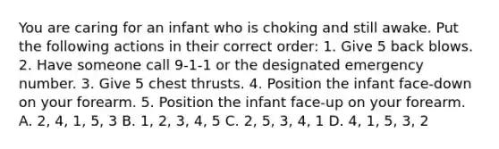 You are caring for an infant who is choking and still awake. Put the following actions in their correct order: 1. Give 5 back blows. 2. Have someone call 9-1-1 or the designated emergency number. 3. Give 5 chest thrusts. 4. Position the infant face-down on your forearm. 5. Position the infant face-up on your forearm. A. 2, 4, 1, 5, 3 B. 1, 2, 3, 4, 5 C. 2, 5, 3, 4, 1 D. 4, 1, 5, 3, 2