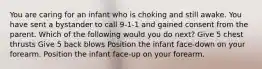 You are caring for an infant who is choking and still awake. You have sent a bystander to call 9-1-1 and gained consent from the parent. Which of the following would you do next? Give 5 chest thrusts Give 5 back blows Position the infant face-down on your forearm. Position the infant face-up on your forearm.