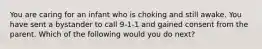 You are caring for an infant who is choking and still awake. You have sent a bystander to call 9-1-1 and gained consent from the parent. Which of the following would you do next?