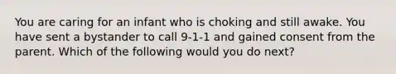 You are caring for an infant who is choking and still awake. You have sent a bystander to call 9-1-1 and gained consent from the parent. Which of the following would you do next?