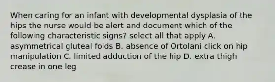 When caring for an infant with developmental dysplasia of the hips the nurse would be alert and document which of the following characteristic signs? select all that apply A. asymmetrical gluteal folds B. absence of Ortolani click on hip manipulation C. limited adduction of the hip D. extra thigh crease in one leg