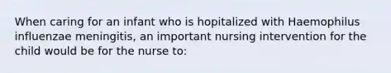 When caring for an infant who is hopitalized with Haemophilus influenzae meningitis, an important nursing intervention for the child would be for the nurse to: