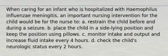 When caring for an infant who is hospitalized with Haemophilus influenzae meningitis, an important nursing intervention for the child would be for the nurse to: a. restrain the child before and during a seizure. b. place the child in a side-lying position and keep the position using pillows. c. monitor intake and output and increase fluid intake every 4 hours. d. check the child's neurologic status every 2 hours.