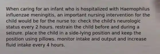 When caring for an infant who is hospitalized with Haemophilus influenzae meningitis, an important nursing intervention for the child would be for the nurse to: check the child's neurologic status every 2 hours. restrain the child before and during a seizure. place the child in a side-lying position and keep the position using pillows. monitor intake and output and increase fluid intake every 4 hours.