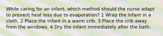 While caring for an infant, which method should the nurse adapt to prevent heat loss due to evaporation? 1 Wrap the infant in a cloth. 2 Place the infant in a warm crib. 3 Place the crib away from the windows. 4 Dry the infant immediately after the bath.