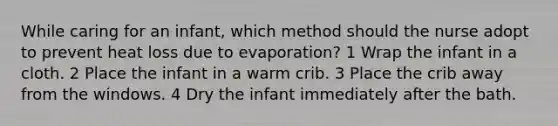 While caring for an infant, which method should the nurse adopt to prevent heat loss due to evaporation? 1 Wrap the infant in a cloth. 2 Place the infant in a warm crib. 3 Place the crib away from the windows. 4 Dry the infant immediately after the bath.