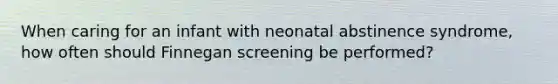 When caring for an infant with neonatal abstinence syndrome, how often should Finnegan screening be performed?