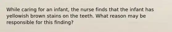 While caring for an infant, the nurse finds that the infant has yellowish brown stains on the teeth. What reason may be responsible for this finding?