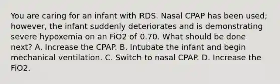 You are caring for an infant with RDS. Nasal CPAP has been used; however, the infant suddenly deteriorates and is demonstrating severe hypoxemia on an FiO2 of 0.70. What should be done next? A. Increase the CPAP. B. Intubate the infant and begin mechanical ventilation. C. Switch to nasal CPAP. D. Increase the FiO2.