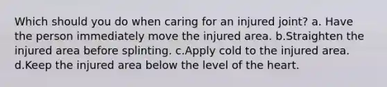 Which should you do when caring for an injured joint? a. Have the person immediately move the injured area. b.Straighten the injured area before splinting. c.Apply cold to the injured area. d.Keep the injured area below the level of the heart.