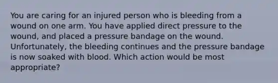 You are caring for an injured person who is bleeding from a wound on one arm. You have applied direct pressure to the wound, and placed a pressure bandage on the wound. Unfortunately, the bleeding continues and the pressure bandage is now soaked with blood. Which action would be most appropriate?