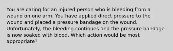 You are caring for an injured person who is bleeding from a wound on one arm. You have applied direct pressure to the wound and placed a pressure bandage on the wound. Unfortunately, the bleeding continues and the pressure bandage is now soaked with blood. Which action would be most appropriate?