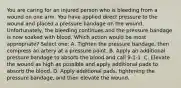 You are caring for an injured person who is bleeding from a wound on one arm. You have applied direct pressure to the wound and placed a pressure bandage on the wound. Unfortunately, the bleeding continues and the pressure bandage is now soaked with blood. Which action would be most appropriate? Select one: A. Tighten the pressure bandage, then compress an artery at a pressure point. B. Apply an additional pressure bandage to absorb the blood and call 9-1-1. C. Elevate the wound as high as possible and apply additional pads to absorb the blood. D. Apply additional pads, tightening the pressure bandage, and then elevate the wound.