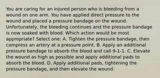 You are caring for an injured person who is bleeding from a wound on one arm. You have applied direct pressure to the wound and placed a pressure bandage on the wound. Unfortunately, the bleeding continues and the pressure bandage is now soaked with blood. Which action would be most appropriate? Select one: A. Tighten the pressure bandage, then compress an artery at a pressure point. B. Apply an additional pressure bandage to absorb the blood and call 9-1-1. C. Elevate the wound as high as possible and apply additional pads to absorb the blood. D. Apply additional pads, tightening the pressure bandage, and then elevate the wound.