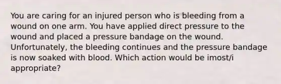 You are caring for an injured person who is bleeding from a wound on one arm. You have applied direct pressure to the wound and placed a pressure bandage on the wound. Unfortunately, the bleeding continues and the pressure bandage is now soaked with blood. Which action would be imost/i appropriate?