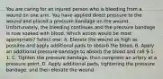 You are caring for an injured person who is bleeding from a wound on one arm. You have applied direct pressure to the wound and placed a pressure bandage on the wound. Unfortunately, the bleeding continues and the pressure bandage is now soaked with blood. Which action would be most appropriate? Select one: A. Elevate the wound as high as possible and apply additional pads to absorb the blood. B. Apply an additional pressure bandage to absorb the blood and call 9-1-1. C. Tighten the pressure bandage, then compress an artery at a pressure point. D. Apply additional pads, tightening the pressure bandage, and then elevate the wound.