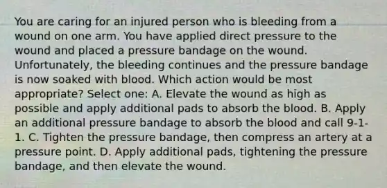 You are caring for an injured person who is bleeding from a wound on one arm. You have applied direct pressure to the wound and placed a pressure bandage on the wound. Unfortunately, the bleeding continues and the pressure bandage is now soaked with blood. Which action would be most appropriate? Select one: A. Elevate the wound as high as possible and apply additional pads to absorb the blood. B. Apply an additional pressure bandage to absorb the blood and call 9-1-1. C. Tighten the pressure bandage, then compress an artery at a pressure point. D. Apply additional pads, tightening the pressure bandage, and then elevate the wound.