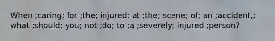 When ;caring; for ;the; injured; at ;the; scene; of; an ;accident,; what ;should; you; not ;do; to ;a ;severely; injured ;person?