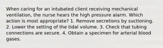 When caring for an intubated client receiving mechanical ventilation, the nurse hears the high pressure alarm. Which action is most appropriate? 1. Remove secretions by suctioning. 2. Lower the setting of the tidal volume. 3. Check that tubing connections are secure. 4. Obtain a specimen for arterial blood gases.