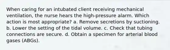 When caring for an intubated client receiving mechanical ventilation, the nurse hears the high-pressure alarm. Which action is most appropriate? a. Remove secretions by suctioning. b. Lower the setting of the tidal volume. c. Check that tubing connections are secure. d. Obtain a specimen for arterial blood gases (ABGs).