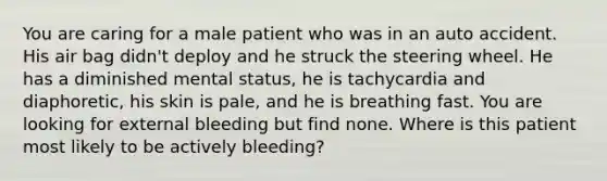 You are caring for a male patient who was in an auto accident. His air bag didn't deploy and he struck the steering wheel. He has a diminished mental status, he is tachycardia and diaphoretic, his skin is pale, and he is breathing fast. You are looking for external bleeding but find none. Where is this patient most likely to be actively bleeding?