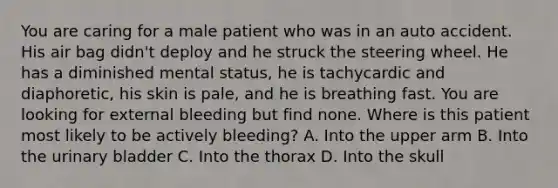 You are caring for a male patient who was in an auto accident. His air bag​ didn't deploy and he struck the steering wheel. He has a diminished mental​ status, he is tachycardic and​ diaphoretic, his skin is​ pale, and he is breathing fast. You are looking for external bleeding but find none. Where is this patient most likely to be actively​ bleeding? A. Into the upper arm B. Into the urinary bladder C. Into the thorax D. Into the skull