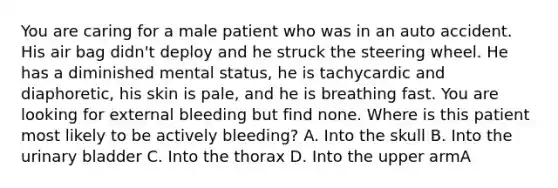 You are caring for a male patient who was in an auto accident. His air bag​ didn't deploy and he struck the steering wheel. He has a diminished mental​ status, he is tachycardic and​ diaphoretic, his skin is​ pale, and he is breathing fast. You are looking for external bleeding but find none. Where is this patient most likely to be actively​ bleeding? A. Into the skull B. Into the urinary bladder C. Into the thorax D. Into the upper armA